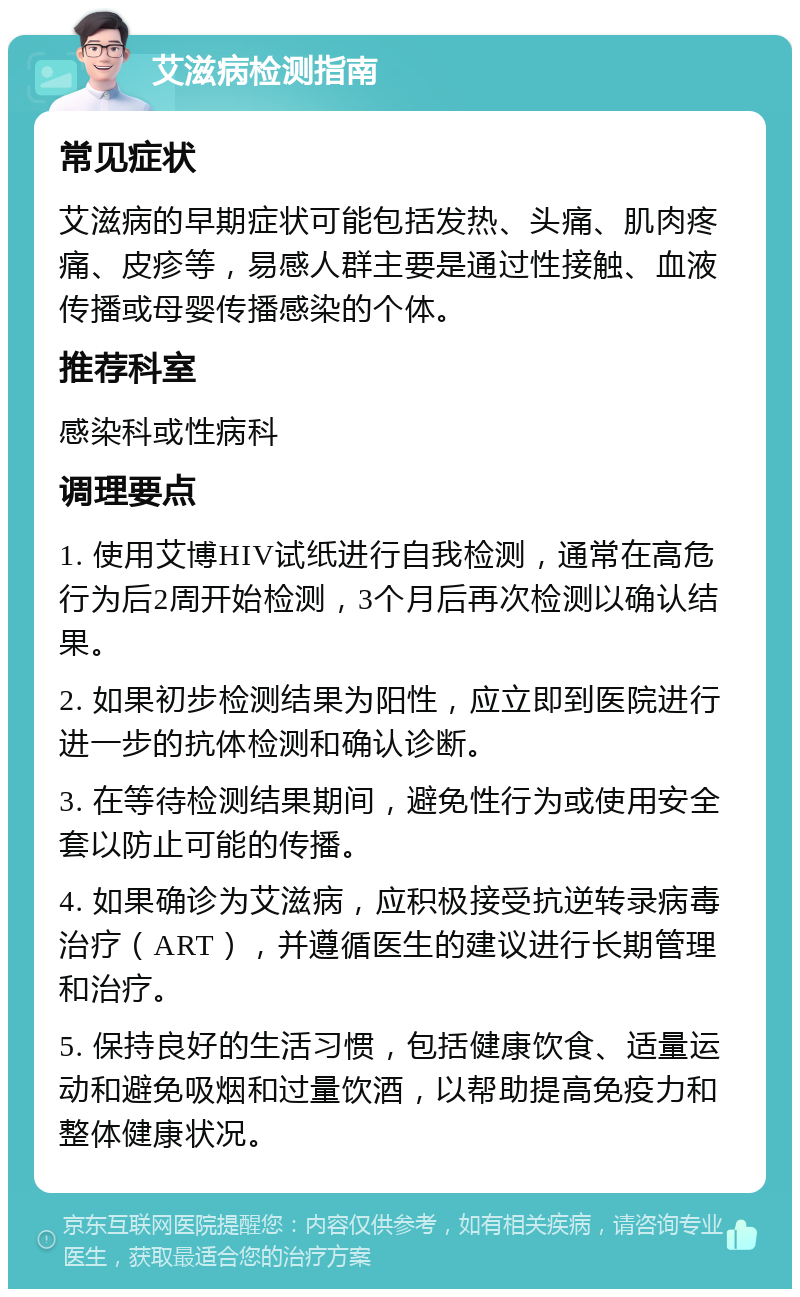 艾滋病检测指南 常见症状 艾滋病的早期症状可能包括发热、头痛、肌肉疼痛、皮疹等，易感人群主要是通过性接触、血液传播或母婴传播感染的个体。 推荐科室 感染科或性病科 调理要点 1. 使用艾博HIV试纸进行自我检测，通常在高危行为后2周开始检测，3个月后再次检测以确认结果。 2. 如果初步检测结果为阳性，应立即到医院进行进一步的抗体检测和确认诊断。 3. 在等待检测结果期间，避免性行为或使用安全套以防止可能的传播。 4. 如果确诊为艾滋病，应积极接受抗逆转录病毒治疗（ART），并遵循医生的建议进行长期管理和治疗。 5. 保持良好的生活习惯，包括健康饮食、适量运动和避免吸烟和过量饮酒，以帮助提高免疫力和整体健康状况。