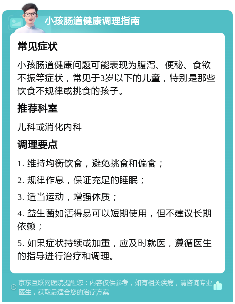 小孩肠道健康调理指南 常见症状 小孩肠道健康问题可能表现为腹泻、便秘、食欲不振等症状，常见于3岁以下的儿童，特别是那些饮食不规律或挑食的孩子。 推荐科室 儿科或消化内科 调理要点 1. 维持均衡饮食，避免挑食和偏食； 2. 规律作息，保证充足的睡眠； 3. 适当运动，增强体质； 4. 益生菌如活得易可以短期使用，但不建议长期依赖； 5. 如果症状持续或加重，应及时就医，遵循医生的指导进行治疗和调理。