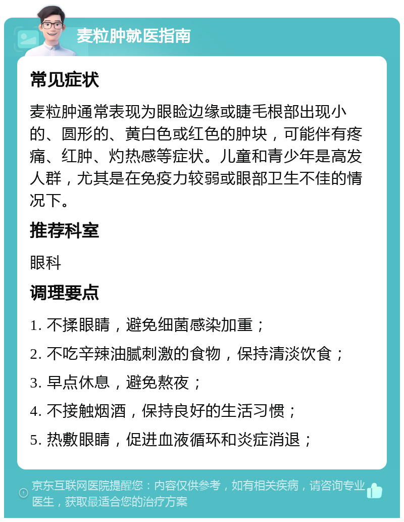 麦粒肿就医指南 常见症状 麦粒肿通常表现为眼睑边缘或睫毛根部出现小的、圆形的、黄白色或红色的肿块，可能伴有疼痛、红肿、灼热感等症状。儿童和青少年是高发人群，尤其是在免疫力较弱或眼部卫生不佳的情况下。 推荐科室 眼科 调理要点 1. 不揉眼睛，避免细菌感染加重； 2. 不吃辛辣油腻刺激的食物，保持清淡饮食； 3. 早点休息，避免熬夜； 4. 不接触烟酒，保持良好的生活习惯； 5. 热敷眼睛，促进血液循环和炎症消退；