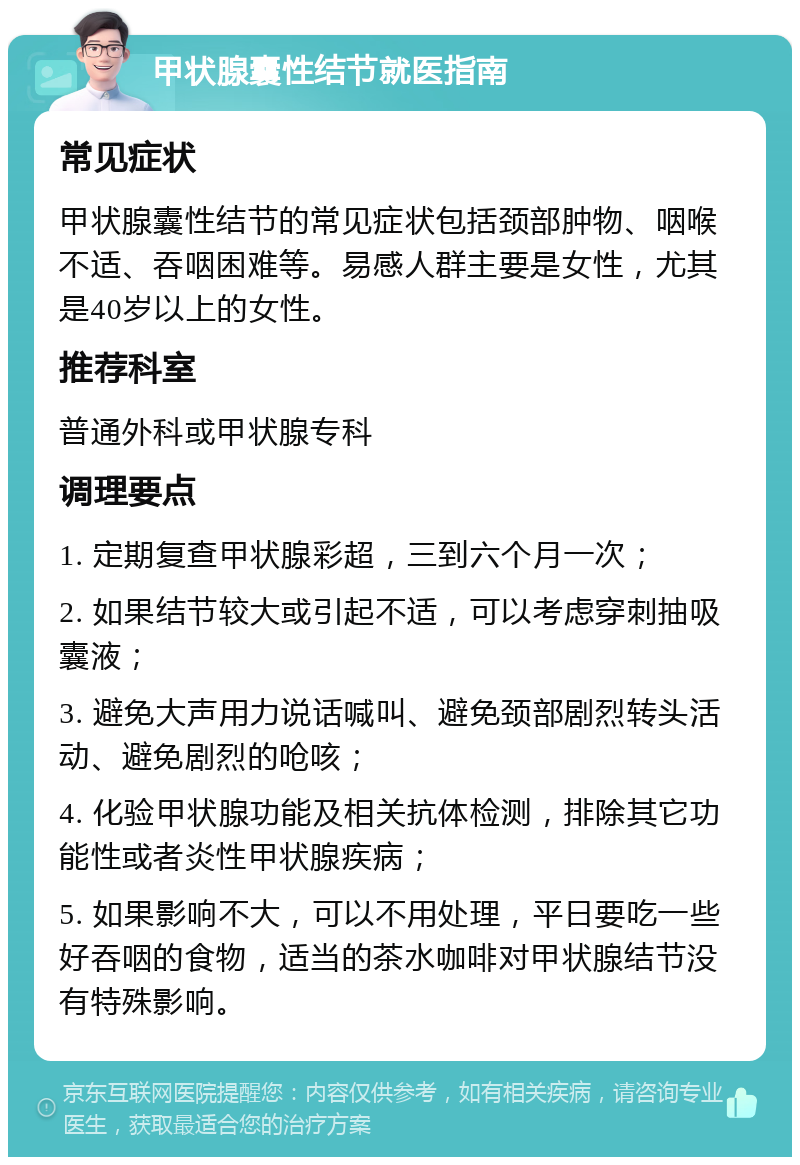 甲状腺囊性结节就医指南 常见症状 甲状腺囊性结节的常见症状包括颈部肿物、咽喉不适、吞咽困难等。易感人群主要是女性，尤其是40岁以上的女性。 推荐科室 普通外科或甲状腺专科 调理要点 1. 定期复查甲状腺彩超，三到六个月一次； 2. 如果结节较大或引起不适，可以考虑穿刺抽吸囊液； 3. 避免大声用力说话喊叫、避免颈部剧烈转头活动、避免剧烈的呛咳； 4. 化验甲状腺功能及相关抗体检测，排除其它功能性或者炎性甲状腺疾病； 5. 如果影响不大，可以不用处理，平日要吃一些好吞咽的食物，适当的茶水咖啡对甲状腺结节没有特殊影响。