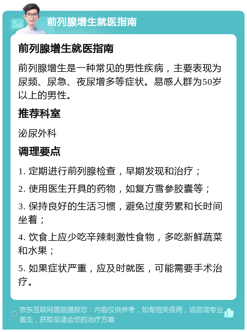 前列腺增生就医指南 前列腺增生就医指南 前列腺增生是一种常见的男性疾病，主要表现为尿频、尿急、夜尿增多等症状。易感人群为50岁以上的男性。 推荐科室 泌尿外科 调理要点 1. 定期进行前列腺检查，早期发现和治疗； 2. 使用医生开具的药物，如复方雪参胶囊等； 3. 保持良好的生活习惯，避免过度劳累和长时间坐着； 4. 饮食上应少吃辛辣刺激性食物，多吃新鲜蔬菜和水果； 5. 如果症状严重，应及时就医，可能需要手术治疗。