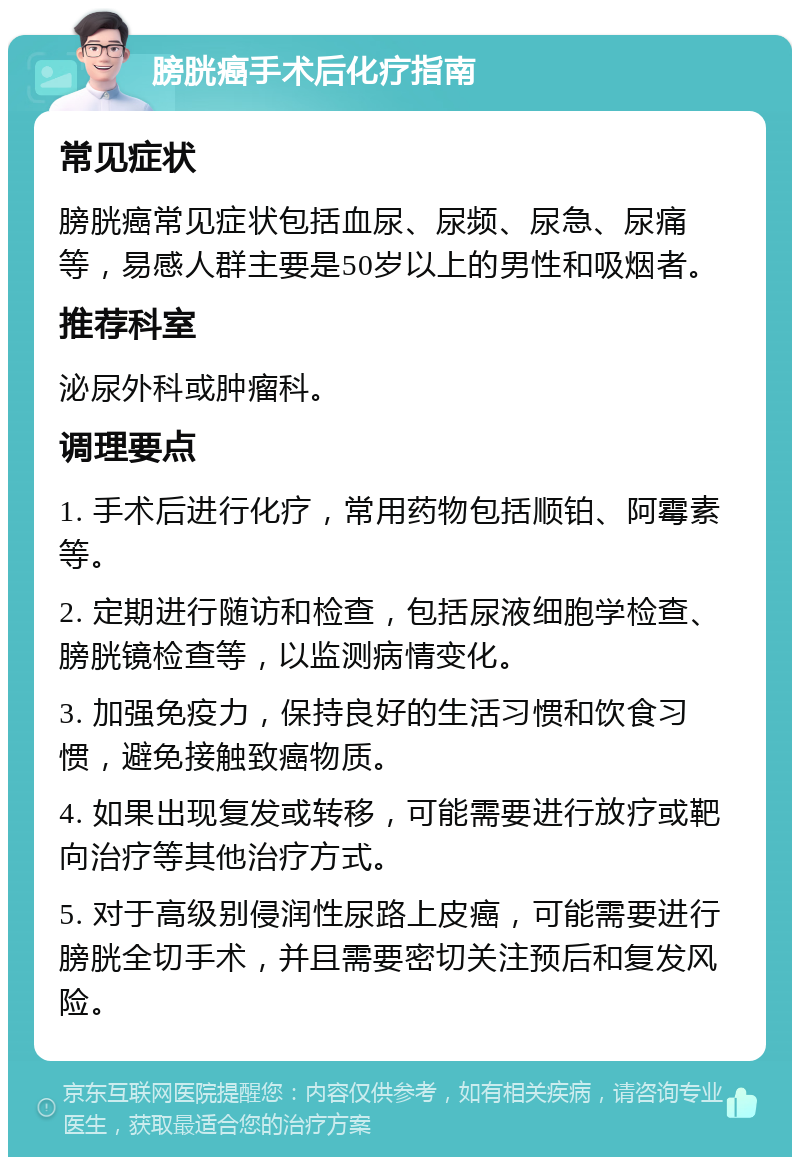 膀胱癌手术后化疗指南 常见症状 膀胱癌常见症状包括血尿、尿频、尿急、尿痛等，易感人群主要是50岁以上的男性和吸烟者。 推荐科室 泌尿外科或肿瘤科。 调理要点 1. 手术后进行化疗，常用药物包括顺铂、阿霉素等。 2. 定期进行随访和检查，包括尿液细胞学检查、膀胱镜检查等，以监测病情变化。 3. 加强免疫力，保持良好的生活习惯和饮食习惯，避免接触致癌物质。 4. 如果出现复发或转移，可能需要进行放疗或靶向治疗等其他治疗方式。 5. 对于高级别侵润性尿路上皮癌，可能需要进行膀胱全切手术，并且需要密切关注预后和复发风险。