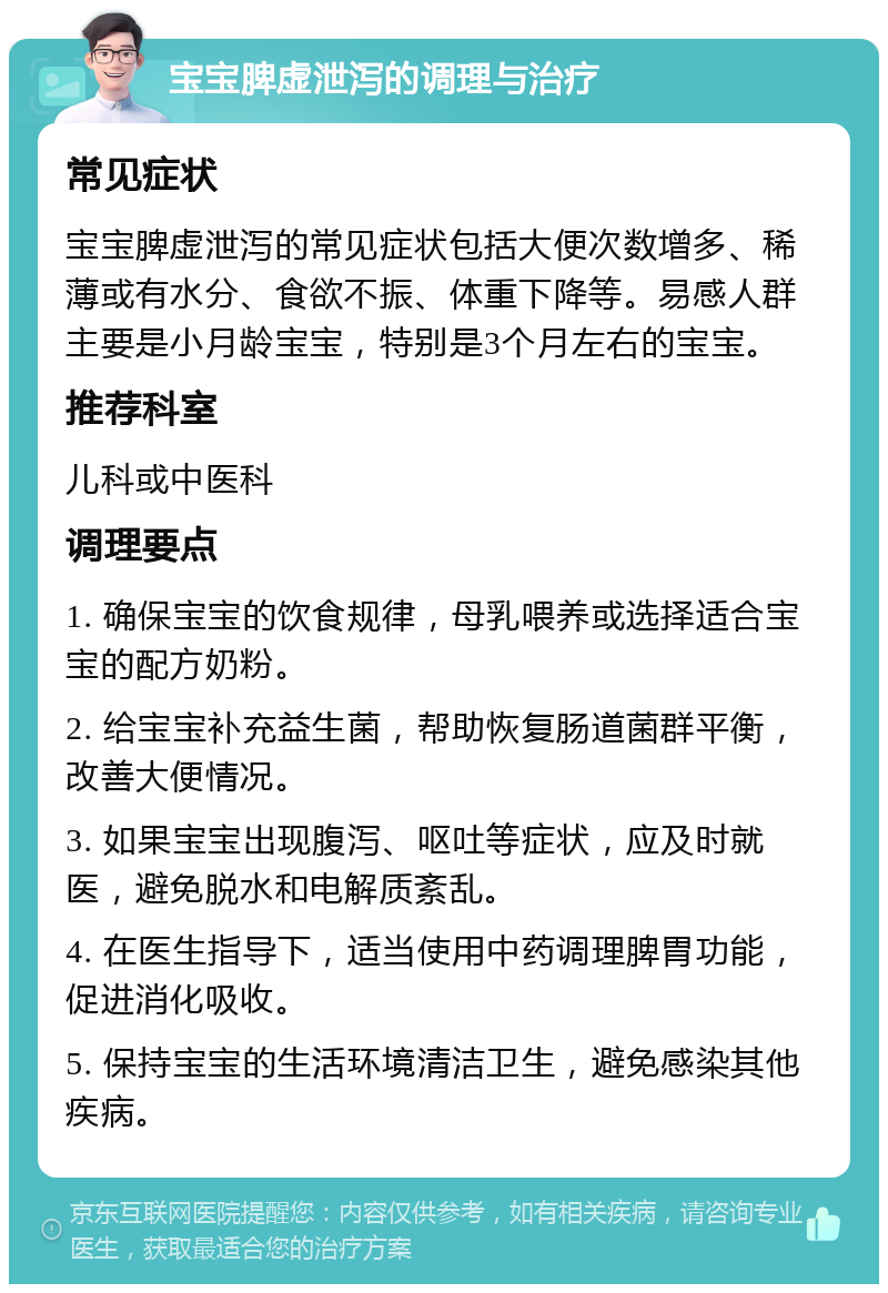 宝宝脾虚泄泻的调理与治疗 常见症状 宝宝脾虚泄泻的常见症状包括大便次数增多、稀薄或有水分、食欲不振、体重下降等。易感人群主要是小月龄宝宝，特别是3个月左右的宝宝。 推荐科室 儿科或中医科 调理要点 1. 确保宝宝的饮食规律，母乳喂养或选择适合宝宝的配方奶粉。 2. 给宝宝补充益生菌，帮助恢复肠道菌群平衡，改善大便情况。 3. 如果宝宝出现腹泻、呕吐等症状，应及时就医，避免脱水和电解质紊乱。 4. 在医生指导下，适当使用中药调理脾胃功能，促进消化吸收。 5. 保持宝宝的生活环境清洁卫生，避免感染其他疾病。