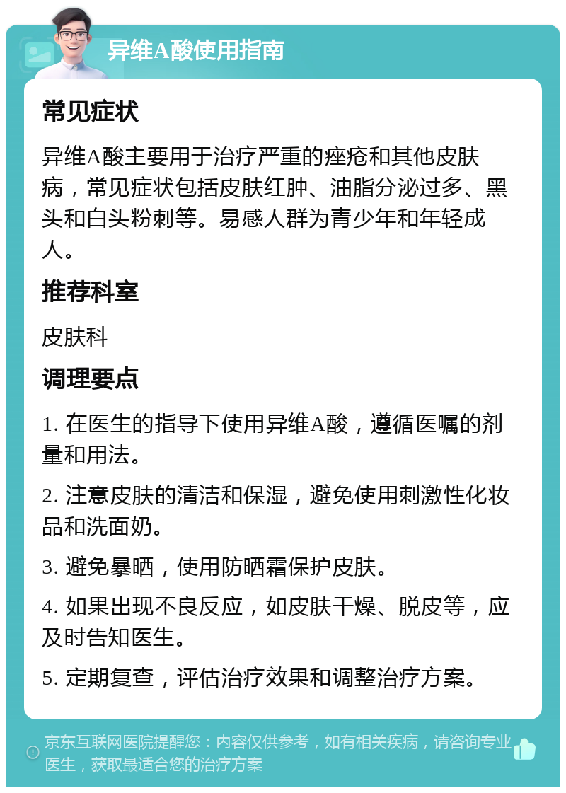 异维A酸使用指南 常见症状 异维A酸主要用于治疗严重的痤疮和其他皮肤病，常见症状包括皮肤红肿、油脂分泌过多、黑头和白头粉刺等。易感人群为青少年和年轻成人。 推荐科室 皮肤科 调理要点 1. 在医生的指导下使用异维A酸，遵循医嘱的剂量和用法。 2. 注意皮肤的清洁和保湿，避免使用刺激性化妆品和洗面奶。 3. 避免暴晒，使用防晒霜保护皮肤。 4. 如果出现不良反应，如皮肤干燥、脱皮等，应及时告知医生。 5. 定期复查，评估治疗效果和调整治疗方案。