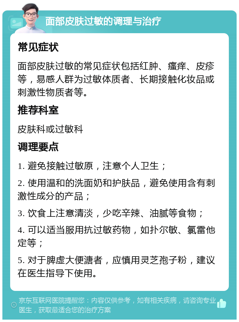 面部皮肤过敏的调理与治疗 常见症状 面部皮肤过敏的常见症状包括红肿、瘙痒、皮疹等，易感人群为过敏体质者、长期接触化妆品或刺激性物质者等。 推荐科室 皮肤科或过敏科 调理要点 1. 避免接触过敏原，注意个人卫生； 2. 使用温和的洗面奶和护肤品，避免使用含有刺激性成分的产品； 3. 饮食上注意清淡，少吃辛辣、油腻等食物； 4. 可以适当服用抗过敏药物，如扑尔敏、氯雷他定等； 5. 对于脾虚大便溏者，应慎用灵芝孢子粉，建议在医生指导下使用。