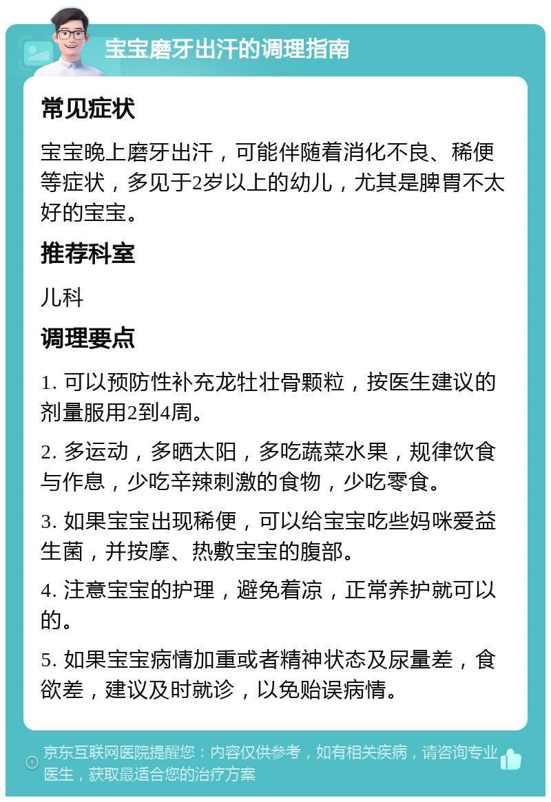 宝宝磨牙出汗的调理指南 常见症状 宝宝晚上磨牙出汗，可能伴随着消化不良、稀便等症状，多见于2岁以上的幼儿，尤其是脾胃不太好的宝宝。 推荐科室 儿科 调理要点 1. 可以预防性补充龙牡壮骨颗粒，按医生建议的剂量服用2到4周。 2. 多运动，多晒太阳，多吃蔬菜水果，规律饮食与作息，少吃辛辣刺激的食物，少吃零食。 3. 如果宝宝出现稀便，可以给宝宝吃些妈咪爱益生菌，并按摩、热敷宝宝的腹部。 4. 注意宝宝的护理，避免着凉，正常养护就可以的。 5. 如果宝宝病情加重或者精神状态及尿量差，食欲差，建议及时就诊，以免贻误病情。