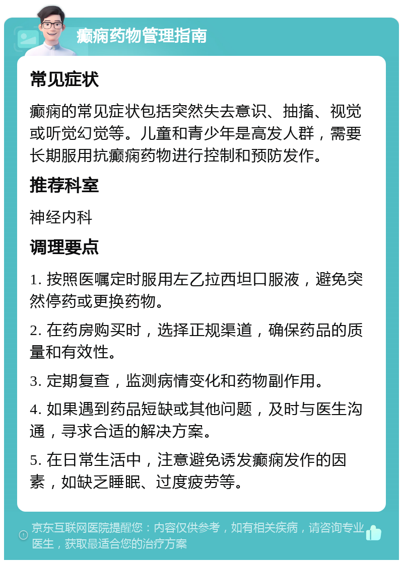 癫痫药物管理指南 常见症状 癫痫的常见症状包括突然失去意识、抽搐、视觉或听觉幻觉等。儿童和青少年是高发人群，需要长期服用抗癫痫药物进行控制和预防发作。 推荐科室 神经内科 调理要点 1. 按照医嘱定时服用左乙拉西坦口服液，避免突然停药或更换药物。 2. 在药房购买时，选择正规渠道，确保药品的质量和有效性。 3. 定期复查，监测病情变化和药物副作用。 4. 如果遇到药品短缺或其他问题，及时与医生沟通，寻求合适的解决方案。 5. 在日常生活中，注意避免诱发癫痫发作的因素，如缺乏睡眠、过度疲劳等。