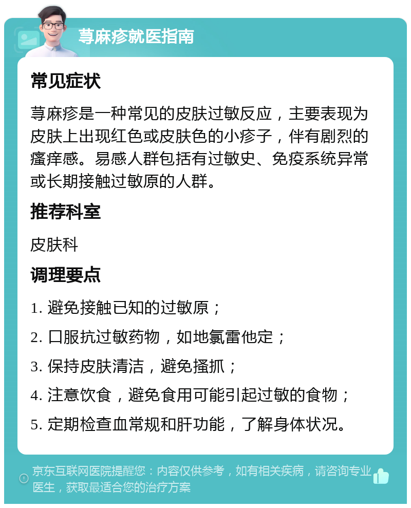 荨麻疹就医指南 常见症状 荨麻疹是一种常见的皮肤过敏反应，主要表现为皮肤上出现红色或皮肤色的小疹子，伴有剧烈的瘙痒感。易感人群包括有过敏史、免疫系统异常或长期接触过敏原的人群。 推荐科室 皮肤科 调理要点 1. 避免接触已知的过敏原； 2. 口服抗过敏药物，如地氯雷他定； 3. 保持皮肤清洁，避免搔抓； 4. 注意饮食，避免食用可能引起过敏的食物； 5. 定期检查血常规和肝功能，了解身体状况。