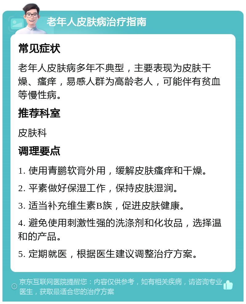 老年人皮肤病治疗指南 常见症状 老年人皮肤病多年不典型，主要表现为皮肤干燥、瘙痒，易感人群为高龄老人，可能伴有贫血等慢性病。 推荐科室 皮肤科 调理要点 1. 使用青鹏软膏外用，缓解皮肤瘙痒和干燥。 2. 平素做好保湿工作，保持皮肤湿润。 3. 适当补充维生素B族，促进皮肤健康。 4. 避免使用刺激性强的洗涤剂和化妆品，选择温和的产品。 5. 定期就医，根据医生建议调整治疗方案。