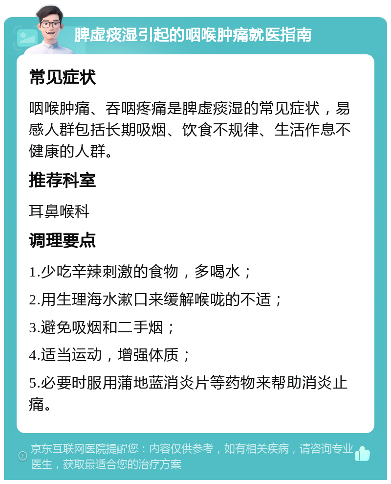 脾虚痰湿引起的咽喉肿痛就医指南 常见症状 咽喉肿痛、吞咽疼痛是脾虚痰湿的常见症状，易感人群包括长期吸烟、饮食不规律、生活作息不健康的人群。 推荐科室 耳鼻喉科 调理要点 1.少吃辛辣刺激的食物，多喝水； 2.用生理海水漱口来缓解喉咙的不适； 3.避免吸烟和二手烟； 4.适当运动，增强体质； 5.必要时服用蒲地蓝消炎片等药物来帮助消炎止痛。