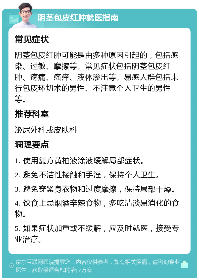 阴茎包皮红肿就医指南 常见症状 阴茎包皮红肿可能是由多种原因引起的，包括感染、过敏、摩擦等。常见症状包括阴茎包皮红肿、疼痛、瘙痒、液体渗出等。易感人群包括未行包皮环切术的男性、不注意个人卫生的男性等。 推荐科室 泌尿外科或皮肤科 调理要点 1. 使用复方黄柏液涂液缓解局部症状。 2. 避免不洁性接触和手淫，保持个人卫生。 3. 避免穿紧身衣物和过度摩擦，保持局部干燥。 4. 饮食上忌烟酒辛辣食物，多吃清淡易消化的食物。 5. 如果症状加重或不缓解，应及时就医，接受专业治疗。