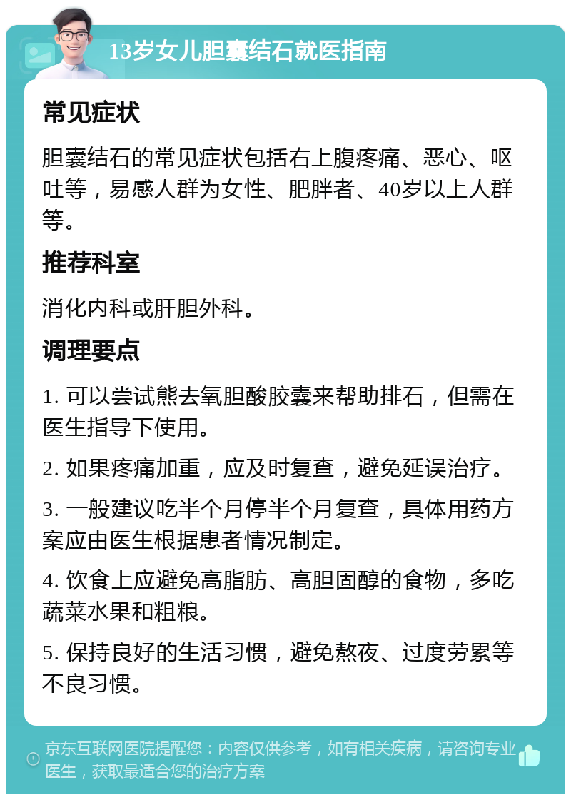 13岁女儿胆囊结石就医指南 常见症状 胆囊结石的常见症状包括右上腹疼痛、恶心、呕吐等，易感人群为女性、肥胖者、40岁以上人群等。 推荐科室 消化内科或肝胆外科。 调理要点 1. 可以尝试熊去氧胆酸胶囊来帮助排石，但需在医生指导下使用。 2. 如果疼痛加重，应及时复查，避免延误治疗。 3. 一般建议吃半个月停半个月复查，具体用药方案应由医生根据患者情况制定。 4. 饮食上应避免高脂肪、高胆固醇的食物，多吃蔬菜水果和粗粮。 5. 保持良好的生活习惯，避免熬夜、过度劳累等不良习惯。