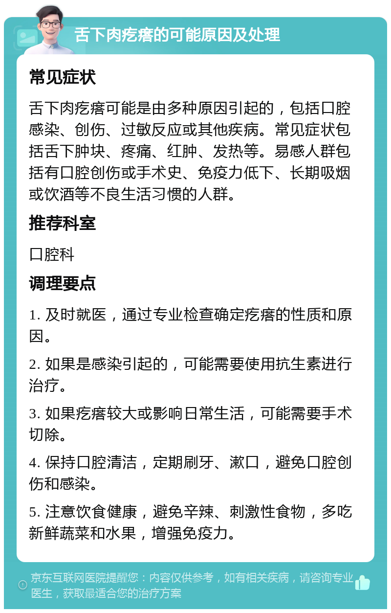 舌下肉疙瘩的可能原因及处理 常见症状 舌下肉疙瘩可能是由多种原因引起的，包括口腔感染、创伤、过敏反应或其他疾病。常见症状包括舌下肿块、疼痛、红肿、发热等。易感人群包括有口腔创伤或手术史、免疫力低下、长期吸烟或饮酒等不良生活习惯的人群。 推荐科室 口腔科 调理要点 1. 及时就医，通过专业检查确定疙瘩的性质和原因。 2. 如果是感染引起的，可能需要使用抗生素进行治疗。 3. 如果疙瘩较大或影响日常生活，可能需要手术切除。 4. 保持口腔清洁，定期刷牙、漱口，避免口腔创伤和感染。 5. 注意饮食健康，避免辛辣、刺激性食物，多吃新鲜蔬菜和水果，增强免疫力。