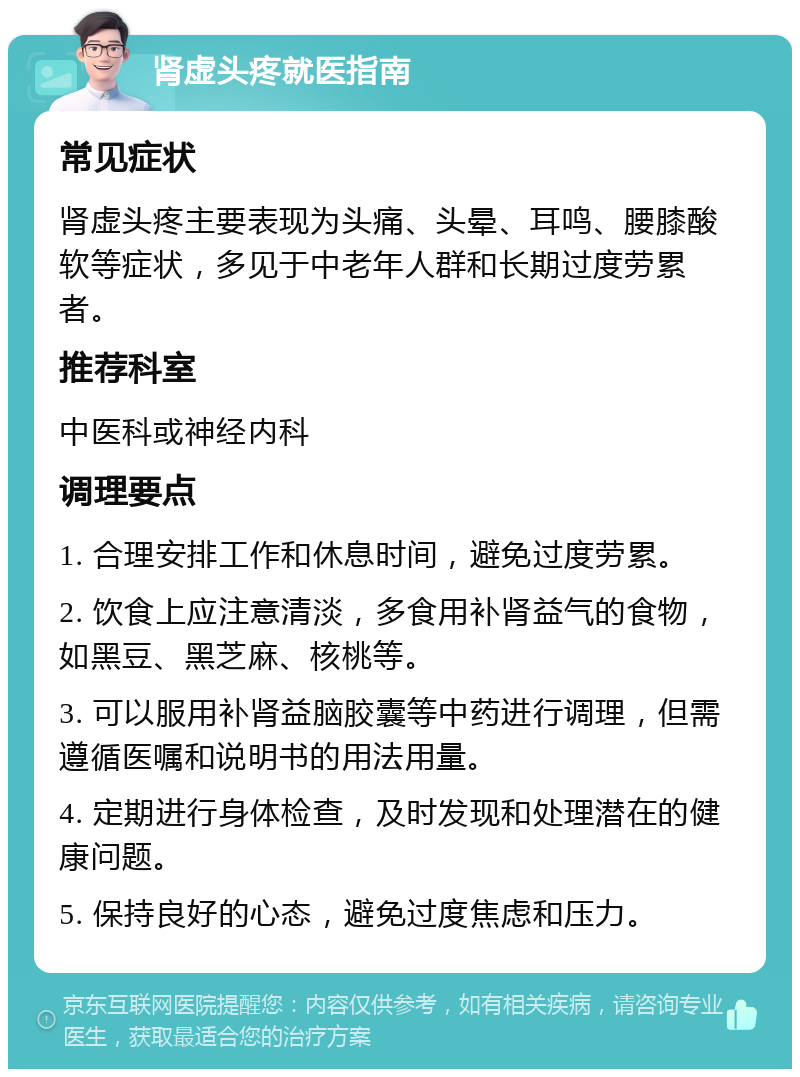 肾虚头疼就医指南 常见症状 肾虚头疼主要表现为头痛、头晕、耳鸣、腰膝酸软等症状，多见于中老年人群和长期过度劳累者。 推荐科室 中医科或神经内科 调理要点 1. 合理安排工作和休息时间，避免过度劳累。 2. 饮食上应注意清淡，多食用补肾益气的食物，如黑豆、黑芝麻、核桃等。 3. 可以服用补肾益脑胶囊等中药进行调理，但需遵循医嘱和说明书的用法用量。 4. 定期进行身体检查，及时发现和处理潜在的健康问题。 5. 保持良好的心态，避免过度焦虑和压力。