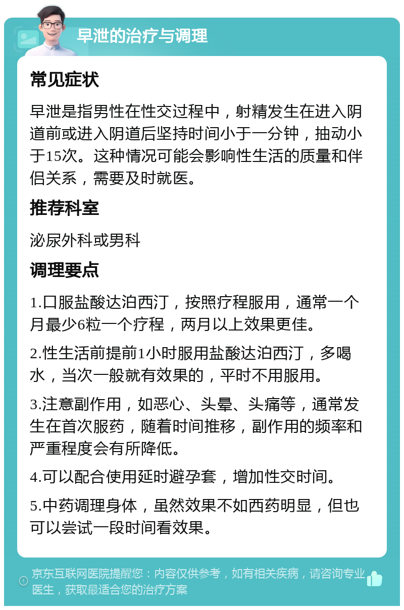 早泄的治疗与调理 常见症状 早泄是指男性在性交过程中，射精发生在进入阴道前或进入阴道后坚持时间小于一分钟，抽动小于15次。这种情况可能会影响性生活的质量和伴侣关系，需要及时就医。 推荐科室 泌尿外科或男科 调理要点 1.口服盐酸达泊西汀，按照疗程服用，通常一个月最少6粒一个疗程，两月以上效果更佳。 2.性生活前提前1小时服用盐酸达泊西汀，多喝水，当次一般就有效果的，平时不用服用。 3.注意副作用，如恶心、头晕、头痛等，通常发生在首次服药，随着时间推移，副作用的频率和严重程度会有所降低。 4.可以配合使用延时避孕套，增加性交时间。 5.中药调理身体，虽然效果不如西药明显，但也可以尝试一段时间看效果。