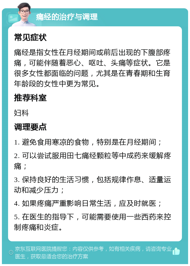 痛经的治疗与调理 常见症状 痛经是指女性在月经期间或前后出现的下腹部疼痛，可能伴随着恶心、呕吐、头痛等症状。它是很多女性都面临的问题，尤其是在青春期和生育年龄段的女性中更为常见。 推荐科室 妇科 调理要点 1. 避免食用寒凉的食物，特别是在月经期间； 2. 可以尝试服用田七痛经颗粒等中成药来缓解疼痛； 3. 保持良好的生活习惯，包括规律作息、适量运动和减少压力； 4. 如果疼痛严重影响日常生活，应及时就医； 5. 在医生的指导下，可能需要使用一些西药来控制疼痛和炎症。