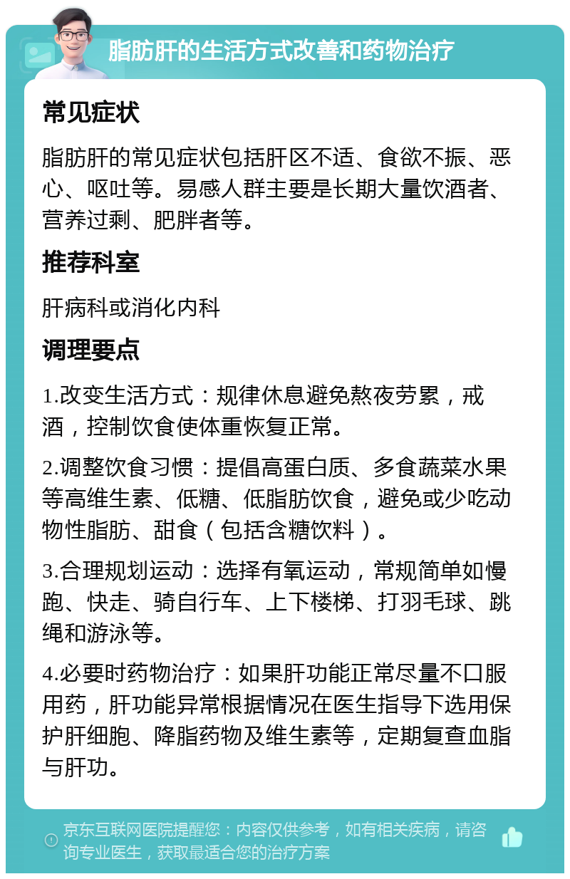 脂肪肝的生活方式改善和药物治疗 常见症状 脂肪肝的常见症状包括肝区不适、食欲不振、恶心、呕吐等。易感人群主要是长期大量饮酒者、营养过剩、肥胖者等。 推荐科室 肝病科或消化内科 调理要点 1.改变生活方式：规律休息避免熬夜劳累，戒酒，控制饮食使体重恢复正常。 2.调整饮食习惯：提倡高蛋白质、多食蔬菜水果等高维生素、低糖、低脂肪饮食，避免或少吃动物性脂肪、甜食（包括含糖饮料）。 3.合理规划运动：选择有氧运动，常规简单如慢跑、快走、骑自行车、上下楼梯、打羽毛球、跳绳和游泳等。 4.必要时药物治疗：如果肝功能正常尽量不口服用药，肝功能异常根据情况在医生指导下选用保护肝细胞、降脂药物及维生素等，定期复查血脂与肝功。