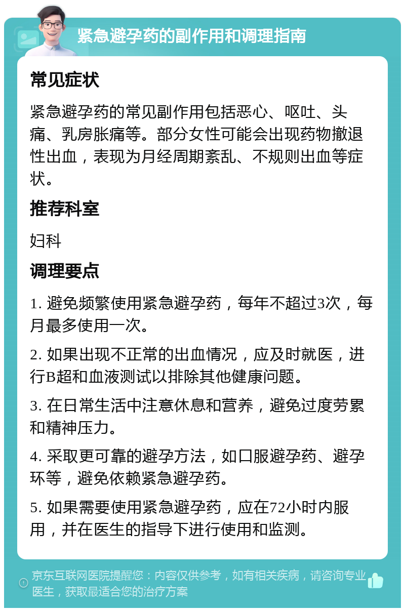 紧急避孕药的副作用和调理指南 常见症状 紧急避孕药的常见副作用包括恶心、呕吐、头痛、乳房胀痛等。部分女性可能会出现药物撤退性出血，表现为月经周期紊乱、不规则出血等症状。 推荐科室 妇科 调理要点 1. 避免频繁使用紧急避孕药，每年不超过3次，每月最多使用一次。 2. 如果出现不正常的出血情况，应及时就医，进行B超和血液测试以排除其他健康问题。 3. 在日常生活中注意休息和营养，避免过度劳累和精神压力。 4. 采取更可靠的避孕方法，如口服避孕药、避孕环等，避免依赖紧急避孕药。 5. 如果需要使用紧急避孕药，应在72小时内服用，并在医生的指导下进行使用和监测。