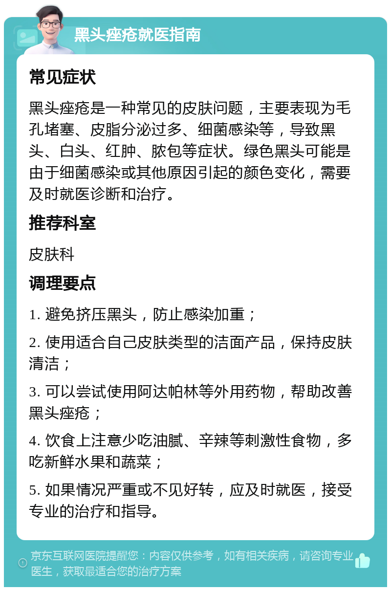 黑头痤疮就医指南 常见症状 黑头痤疮是一种常见的皮肤问题，主要表现为毛孔堵塞、皮脂分泌过多、细菌感染等，导致黑头、白头、红肿、脓包等症状。绿色黑头可能是由于细菌感染或其他原因引起的颜色变化，需要及时就医诊断和治疗。 推荐科室 皮肤科 调理要点 1. 避免挤压黑头，防止感染加重； 2. 使用适合自己皮肤类型的洁面产品，保持皮肤清洁； 3. 可以尝试使用阿达帕林等外用药物，帮助改善黑头痤疮； 4. 饮食上注意少吃油腻、辛辣等刺激性食物，多吃新鲜水果和蔬菜； 5. 如果情况严重或不见好转，应及时就医，接受专业的治疗和指导。