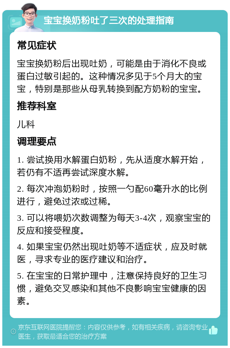 宝宝换奶粉吐了三次的处理指南 常见症状 宝宝换奶粉后出现吐奶，可能是由于消化不良或蛋白过敏引起的。这种情况多见于5个月大的宝宝，特别是那些从母乳转换到配方奶粉的宝宝。 推荐科室 儿科 调理要点 1. 尝试换用水解蛋白奶粉，先从适度水解开始，若仍有不适再尝试深度水解。 2. 每次冲泡奶粉时，按照一勺配60毫升水的比例进行，避免过浓或过稀。 3. 可以将喂奶次数调整为每天3-4次，观察宝宝的反应和接受程度。 4. 如果宝宝仍然出现吐奶等不适症状，应及时就医，寻求专业的医疗建议和治疗。 5. 在宝宝的日常护理中，注意保持良好的卫生习惯，避免交叉感染和其他不良影响宝宝健康的因素。