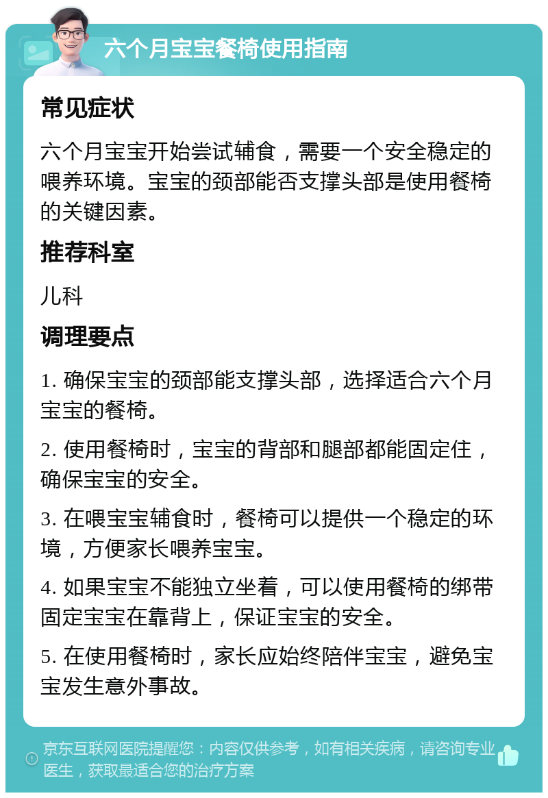 六个月宝宝餐椅使用指南 常见症状 六个月宝宝开始尝试辅食，需要一个安全稳定的喂养环境。宝宝的颈部能否支撑头部是使用餐椅的关键因素。 推荐科室 儿科 调理要点 1. 确保宝宝的颈部能支撑头部，选择适合六个月宝宝的餐椅。 2. 使用餐椅时，宝宝的背部和腿部都能固定住，确保宝宝的安全。 3. 在喂宝宝辅食时，餐椅可以提供一个稳定的环境，方便家长喂养宝宝。 4. 如果宝宝不能独立坐着，可以使用餐椅的绑带固定宝宝在靠背上，保证宝宝的安全。 5. 在使用餐椅时，家长应始终陪伴宝宝，避免宝宝发生意外事故。