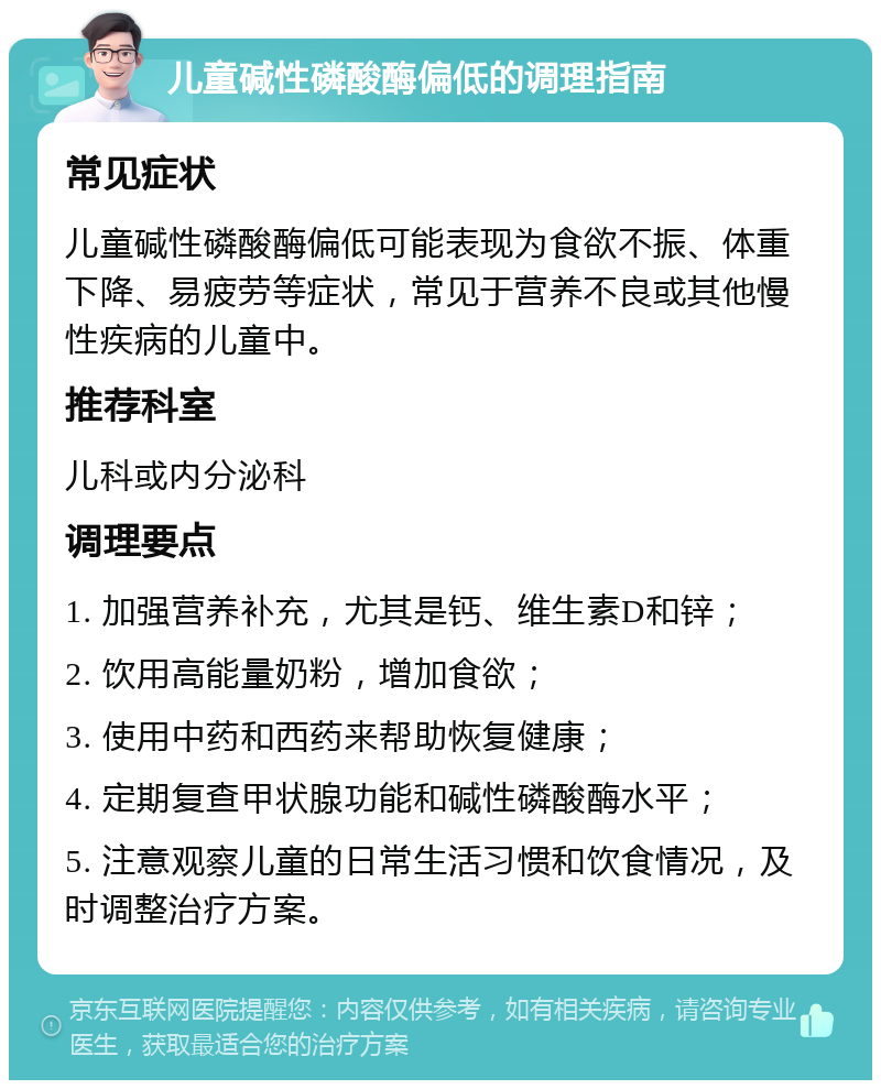 儿童碱性磷酸酶偏低的调理指南 常见症状 儿童碱性磷酸酶偏低可能表现为食欲不振、体重下降、易疲劳等症状，常见于营养不良或其他慢性疾病的儿童中。 推荐科室 儿科或内分泌科 调理要点 1. 加强营养补充，尤其是钙、维生素D和锌； 2. 饮用高能量奶粉，增加食欲； 3. 使用中药和西药来帮助恢复健康； 4. 定期复查甲状腺功能和碱性磷酸酶水平； 5. 注意观察儿童的日常生活习惯和饮食情况，及时调整治疗方案。