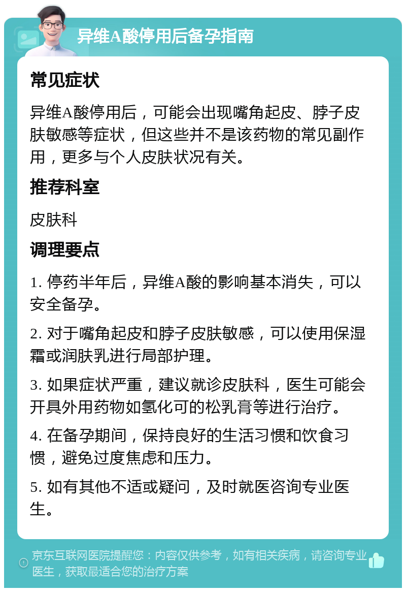 异维A酸停用后备孕指南 常见症状 异维A酸停用后，可能会出现嘴角起皮、脖子皮肤敏感等症状，但这些并不是该药物的常见副作用，更多与个人皮肤状况有关。 推荐科室 皮肤科 调理要点 1. 停药半年后，异维A酸的影响基本消失，可以安全备孕。 2. 对于嘴角起皮和脖子皮肤敏感，可以使用保湿霜或润肤乳进行局部护理。 3. 如果症状严重，建议就诊皮肤科，医生可能会开具外用药物如氢化可的松乳膏等进行治疗。 4. 在备孕期间，保持良好的生活习惯和饮食习惯，避免过度焦虑和压力。 5. 如有其他不适或疑问，及时就医咨询专业医生。