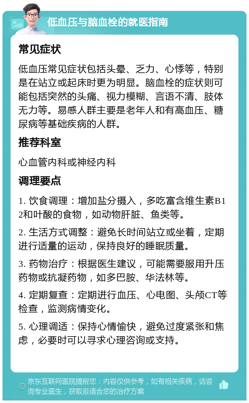 低血压与脑血栓的就医指南 常见症状 低血压常见症状包括头晕、乏力、心悸等，特别是在站立或起床时更为明显。脑血栓的症状则可能包括突然的头痛、视力模糊、言语不清、肢体无力等。易感人群主要是老年人和有高血压、糖尿病等基础疾病的人群。 推荐科室 心血管内科或神经内科 调理要点 1. 饮食调理：增加盐分摄入，多吃富含维生素B12和叶酸的食物，如动物肝脏、鱼类等。 2. 生活方式调整：避免长时间站立或坐着，定期进行适量的运动，保持良好的睡眠质量。 3. 药物治疗：根据医生建议，可能需要服用升压药物或抗凝药物，如多巴胺、华法林等。 4. 定期复查：定期进行血压、心电图、头颅CT等检查，监测病情变化。 5. 心理调适：保持心情愉快，避免过度紧张和焦虑，必要时可以寻求心理咨询或支持。