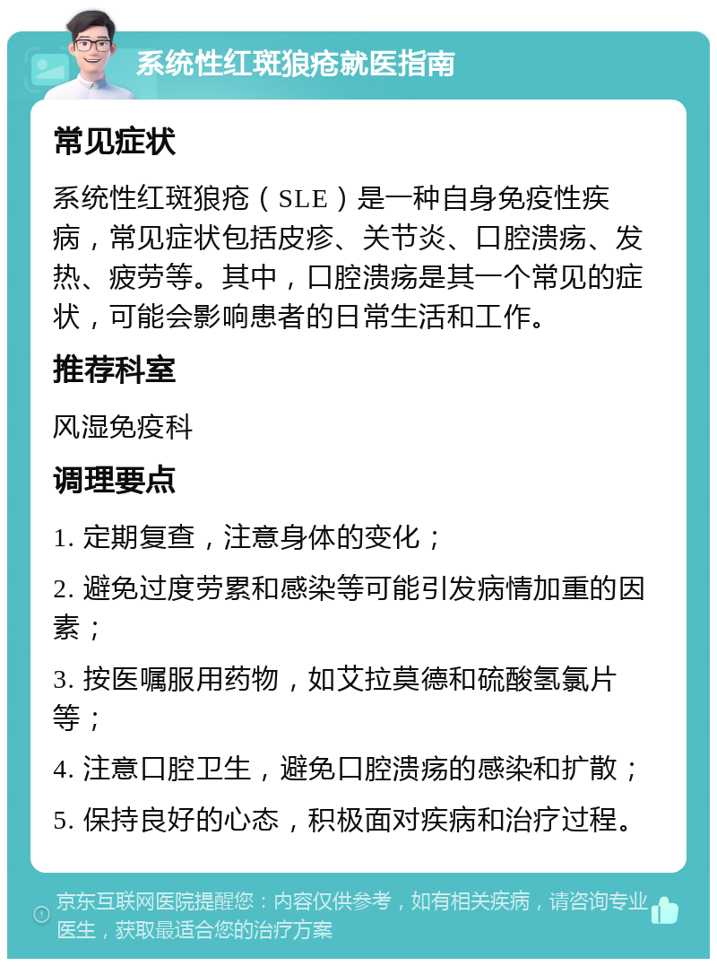 系统性红斑狼疮就医指南 常见症状 系统性红斑狼疮（SLE）是一种自身免疫性疾病，常见症状包括皮疹、关节炎、口腔溃疡、发热、疲劳等。其中，口腔溃疡是其一个常见的症状，可能会影响患者的日常生活和工作。 推荐科室 风湿免疫科 调理要点 1. 定期复查，注意身体的变化； 2. 避免过度劳累和感染等可能引发病情加重的因素； 3. 按医嘱服用药物，如艾拉莫德和硫酸氢氯片等； 4. 注意口腔卫生，避免口腔溃疡的感染和扩散； 5. 保持良好的心态，积极面对疾病和治疗过程。