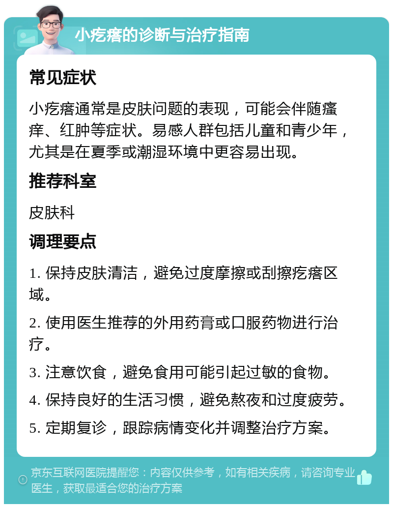 小疙瘩的诊断与治疗指南 常见症状 小疙瘩通常是皮肤问题的表现，可能会伴随瘙痒、红肿等症状。易感人群包括儿童和青少年，尤其是在夏季或潮湿环境中更容易出现。 推荐科室 皮肤科 调理要点 1. 保持皮肤清洁，避免过度摩擦或刮擦疙瘩区域。 2. 使用医生推荐的外用药膏或口服药物进行治疗。 3. 注意饮食，避免食用可能引起过敏的食物。 4. 保持良好的生活习惯，避免熬夜和过度疲劳。 5. 定期复诊，跟踪病情变化并调整治疗方案。