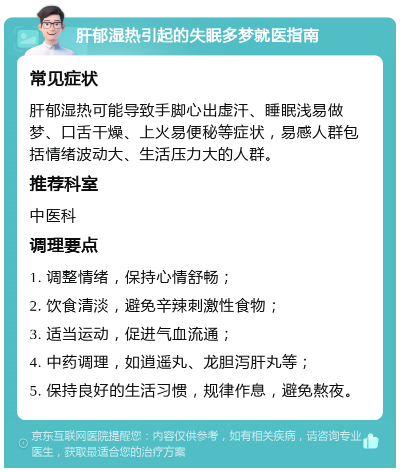 肝郁湿热引起的失眠多梦就医指南 常见症状 肝郁湿热可能导致手脚心出虚汗、睡眠浅易做梦、口舌干燥、上火易便秘等症状，易感人群包括情绪波动大、生活压力大的人群。 推荐科室 中医科 调理要点 1. 调整情绪，保持心情舒畅； 2. 饮食清淡，避免辛辣刺激性食物； 3. 适当运动，促进气血流通； 4. 中药调理，如逍遥丸、龙胆泻肝丸等； 5. 保持良好的生活习惯，规律作息，避免熬夜。