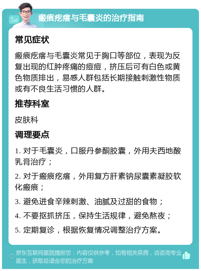 瘢痕疙瘩与毛囊炎的治疗指南 常见症状 瘢痕疙瘩与毛囊炎常见于胸口等部位，表现为反复出现的红肿疼痛的痘痘，挤压后可有白色或黄色物质排出，易感人群包括长期接触刺激性物质或有不良生活习惯的人群。 推荐科室 皮肤科 调理要点 1. 对于毛囊炎，口服丹参酮胶囊，外用夫西地酸乳膏治疗； 2. 对于瘢痕疙瘩，外用复方肝素钠尿囊素凝胶软化瘢痕； 3. 避免进食辛辣刺激、油腻及过甜的食物； 4. 不要抠抓挤压，保持生活规律，避免熬夜； 5. 定期复诊，根据恢复情况调整治疗方案。