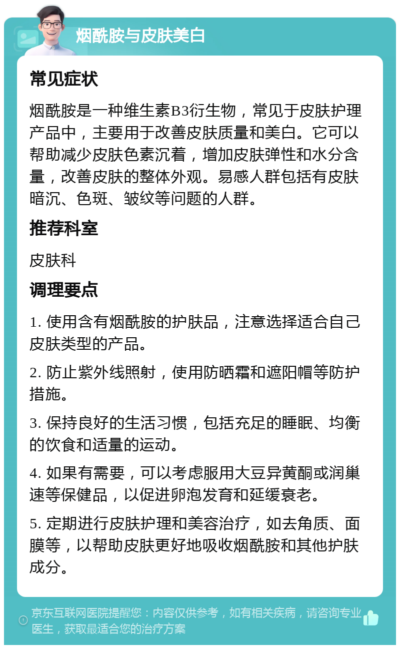 烟酰胺与皮肤美白 常见症状 烟酰胺是一种维生素B3衍生物，常见于皮肤护理产品中，主要用于改善皮肤质量和美白。它可以帮助减少皮肤色素沉着，增加皮肤弹性和水分含量，改善皮肤的整体外观。易感人群包括有皮肤暗沉、色斑、皱纹等问题的人群。 推荐科室 皮肤科 调理要点 1. 使用含有烟酰胺的护肤品，注意选择适合自己皮肤类型的产品。 2. 防止紫外线照射，使用防晒霜和遮阳帽等防护措施。 3. 保持良好的生活习惯，包括充足的睡眠、均衡的饮食和适量的运动。 4. 如果有需要，可以考虑服用大豆异黄酮或润巢速等保健品，以促进卵泡发育和延缓衰老。 5. 定期进行皮肤护理和美容治疗，如去角质、面膜等，以帮助皮肤更好地吸收烟酰胺和其他护肤成分。