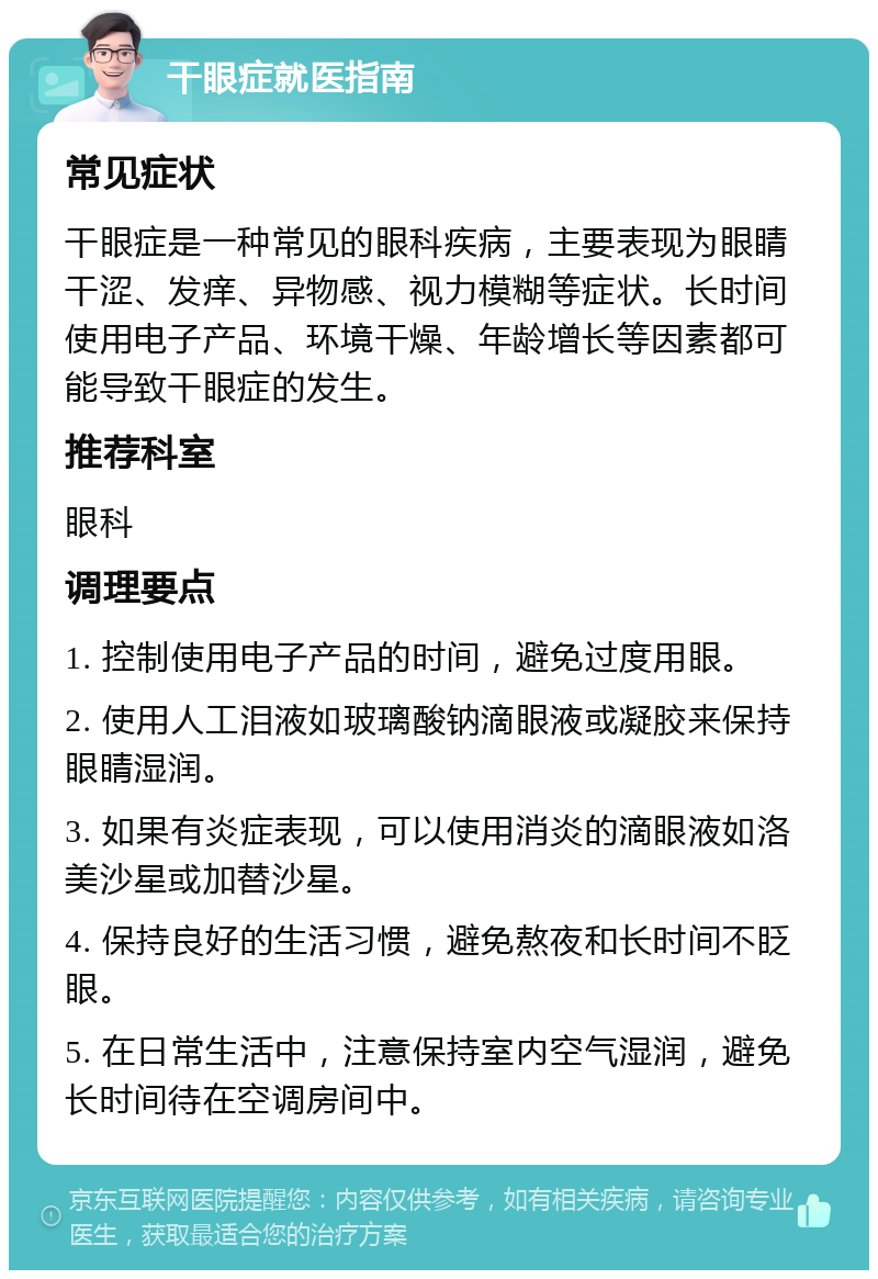 干眼症就医指南 常见症状 干眼症是一种常见的眼科疾病，主要表现为眼睛干涩、发痒、异物感、视力模糊等症状。长时间使用电子产品、环境干燥、年龄增长等因素都可能导致干眼症的发生。 推荐科室 眼科 调理要点 1. 控制使用电子产品的时间，避免过度用眼。 2. 使用人工泪液如玻璃酸钠滴眼液或凝胶来保持眼睛湿润。 3. 如果有炎症表现，可以使用消炎的滴眼液如洛美沙星或加替沙星。 4. 保持良好的生活习惯，避免熬夜和长时间不眨眼。 5. 在日常生活中，注意保持室内空气湿润，避免长时间待在空调房间中。