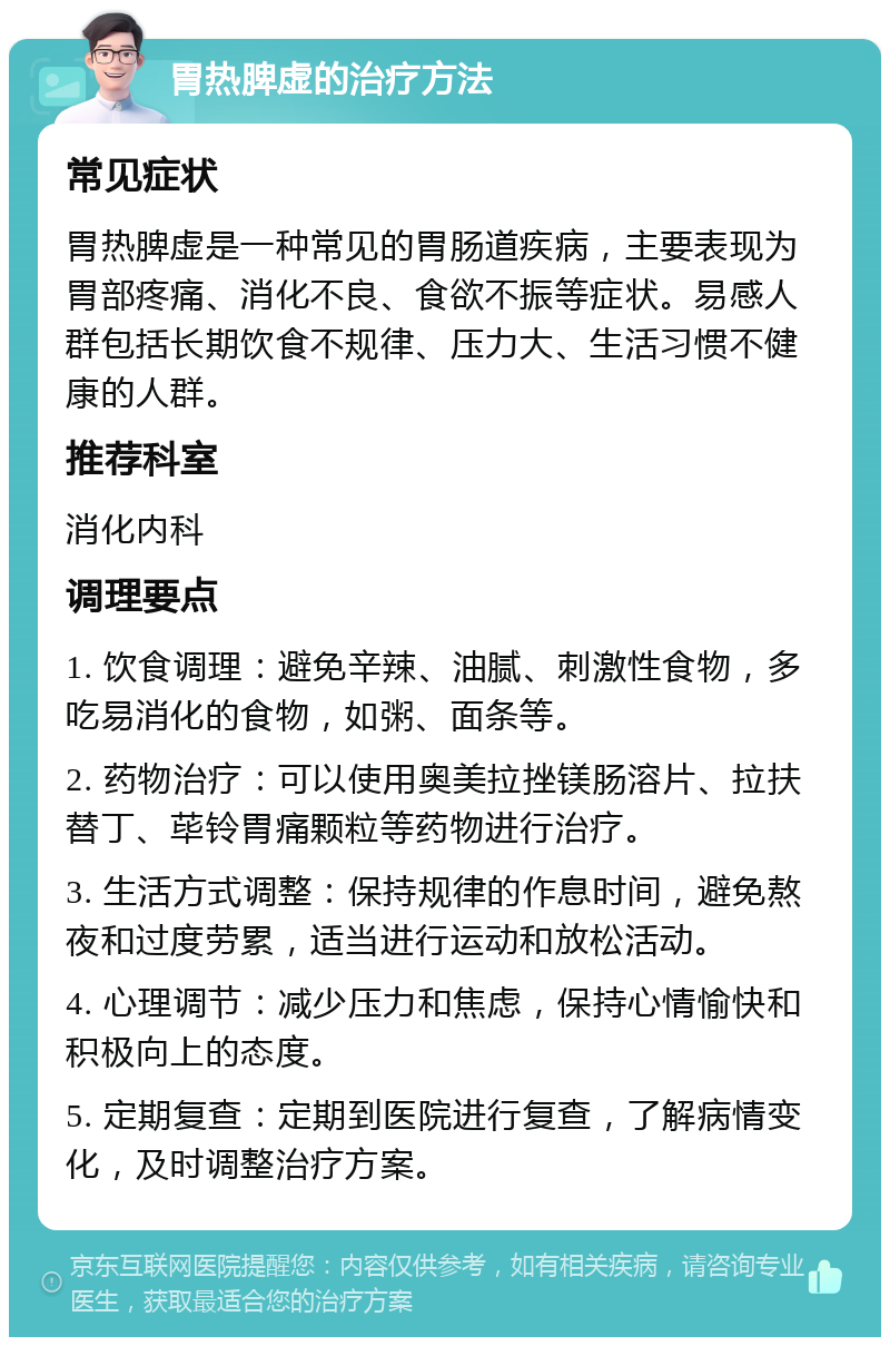 胃热脾虚的治疗方法 常见症状 胃热脾虚是一种常见的胃肠道疾病，主要表现为胃部疼痛、消化不良、食欲不振等症状。易感人群包括长期饮食不规律、压力大、生活习惯不健康的人群。 推荐科室 消化内科 调理要点 1. 饮食调理：避免辛辣、油腻、刺激性食物，多吃易消化的食物，如粥、面条等。 2. 药物治疗：可以使用奥美拉挫镁肠溶片、拉扶替丁、荜铃胃痛颗粒等药物进行治疗。 3. 生活方式调整：保持规律的作息时间，避免熬夜和过度劳累，适当进行运动和放松活动。 4. 心理调节：减少压力和焦虑，保持心情愉快和积极向上的态度。 5. 定期复查：定期到医院进行复查，了解病情变化，及时调整治疗方案。