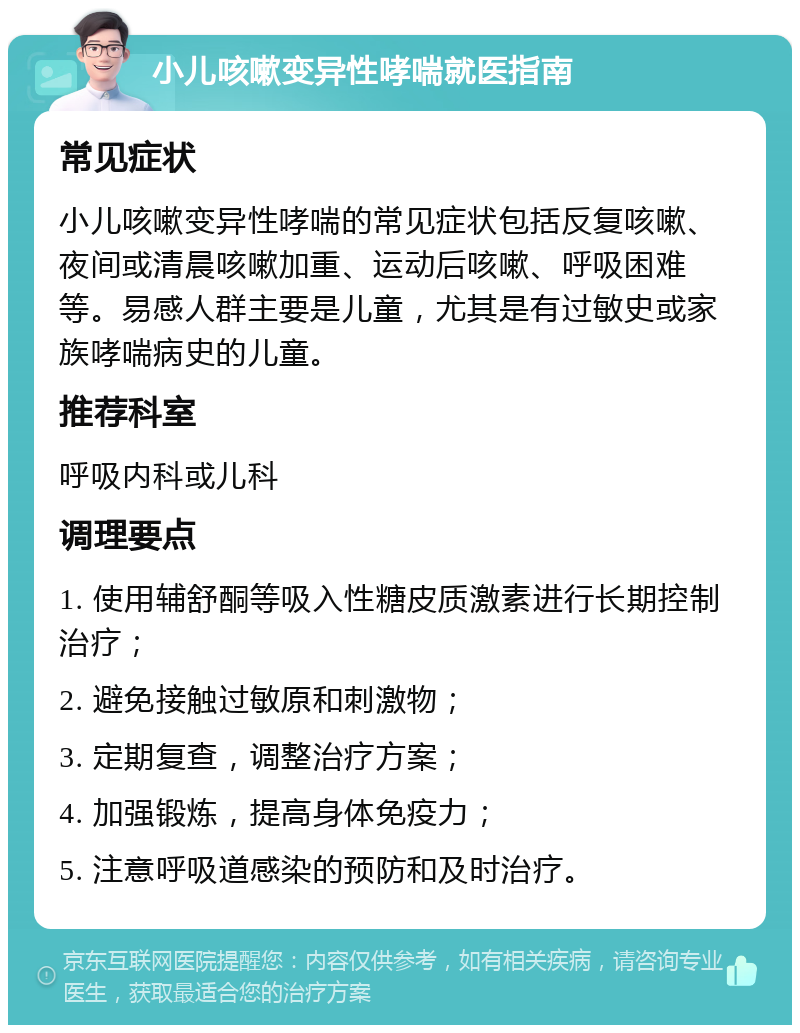 小儿咳嗽变异性哮喘就医指南 常见症状 小儿咳嗽变异性哮喘的常见症状包括反复咳嗽、夜间或清晨咳嗽加重、运动后咳嗽、呼吸困难等。易感人群主要是儿童，尤其是有过敏史或家族哮喘病史的儿童。 推荐科室 呼吸内科或儿科 调理要点 1. 使用辅舒酮等吸入性糖皮质激素进行长期控制治疗； 2. 避免接触过敏原和刺激物； 3. 定期复查，调整治疗方案； 4. 加强锻炼，提高身体免疫力； 5. 注意呼吸道感染的预防和及时治疗。