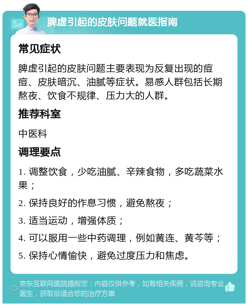 脾虚引起的皮肤问题就医指南 常见症状 脾虚引起的皮肤问题主要表现为反复出现的痘痘、皮肤暗沉、油腻等症状。易感人群包括长期熬夜、饮食不规律、压力大的人群。 推荐科室 中医科 调理要点 1. 调整饮食，少吃油腻、辛辣食物，多吃蔬菜水果； 2. 保持良好的作息习惯，避免熬夜； 3. 适当运动，增强体质； 4. 可以服用一些中药调理，例如黄连、黄芩等； 5. 保持心情愉快，避免过度压力和焦虑。