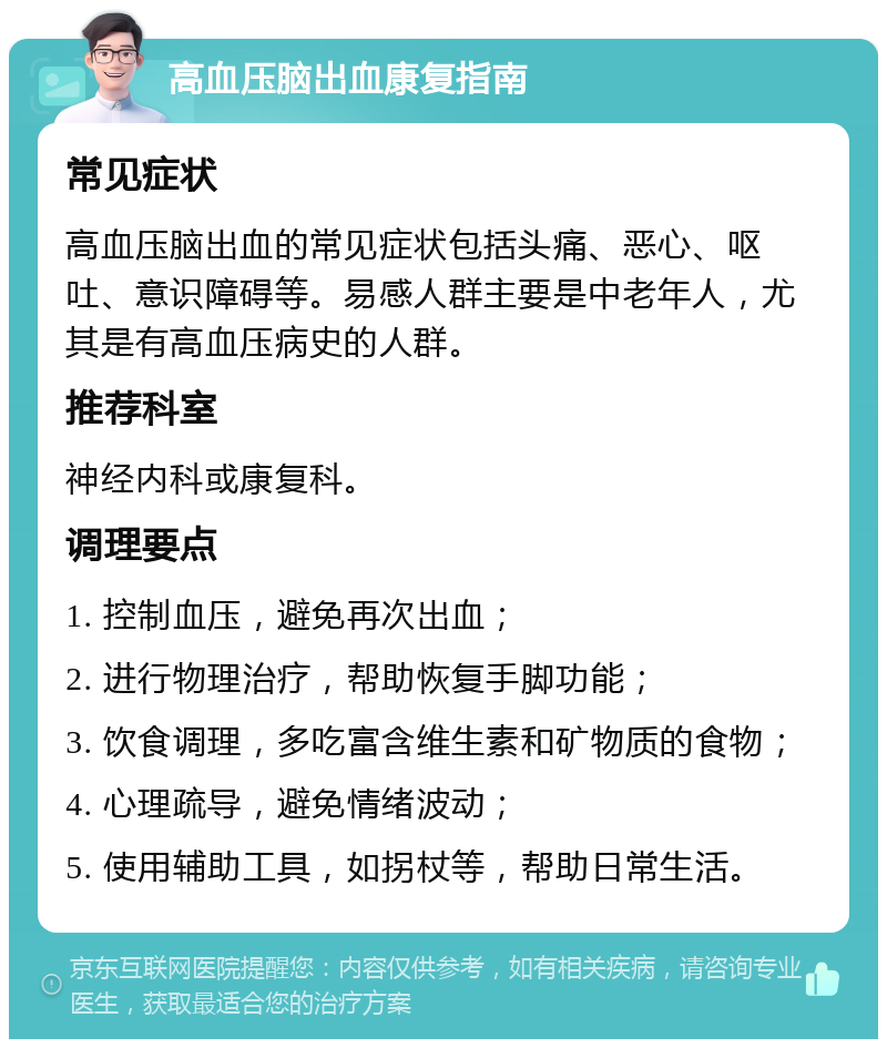 高血压脑出血康复指南 常见症状 高血压脑出血的常见症状包括头痛、恶心、呕吐、意识障碍等。易感人群主要是中老年人，尤其是有高血压病史的人群。 推荐科室 神经内科或康复科。 调理要点 1. 控制血压，避免再次出血； 2. 进行物理治疗，帮助恢复手脚功能； 3. 饮食调理，多吃富含维生素和矿物质的食物； 4. 心理疏导，避免情绪波动； 5. 使用辅助工具，如拐杖等，帮助日常生活。