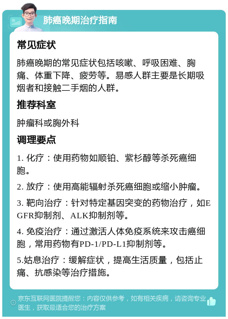 肺癌晚期治疗指南 常见症状 肺癌晚期的常见症状包括咳嗽、呼吸困难、胸痛、体重下降、疲劳等。易感人群主要是长期吸烟者和接触二手烟的人群。 推荐科室 肿瘤科或胸外科 调理要点 1. 化疗：使用药物如顺铂、紫杉醇等杀死癌细胞。 2. 放疗：使用高能辐射杀死癌细胞或缩小肿瘤。 3. 靶向治疗：针对特定基因突变的药物治疗，如EGFR抑制剂、ALK抑制剂等。 4. 免疫治疗：通过激活人体免疫系统来攻击癌细胞，常用药物有PD-1/PD-L1抑制剂等。 5.姑息治疗：缓解症状，提高生活质量，包括止痛、抗感染等治疗措施。