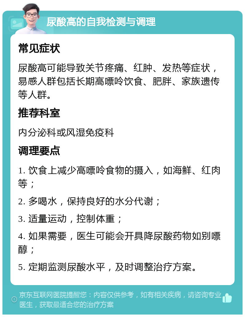 尿酸高的自我检测与调理 常见症状 尿酸高可能导致关节疼痛、红肿、发热等症状，易感人群包括长期高嘌呤饮食、肥胖、家族遗传等人群。 推荐科室 内分泌科或风湿免疫科 调理要点 1. 饮食上减少高嘌呤食物的摄入，如海鲜、红肉等； 2. 多喝水，保持良好的水分代谢； 3. 适量运动，控制体重； 4. 如果需要，医生可能会开具降尿酸药物如别嘌醇； 5. 定期监测尿酸水平，及时调整治疗方案。