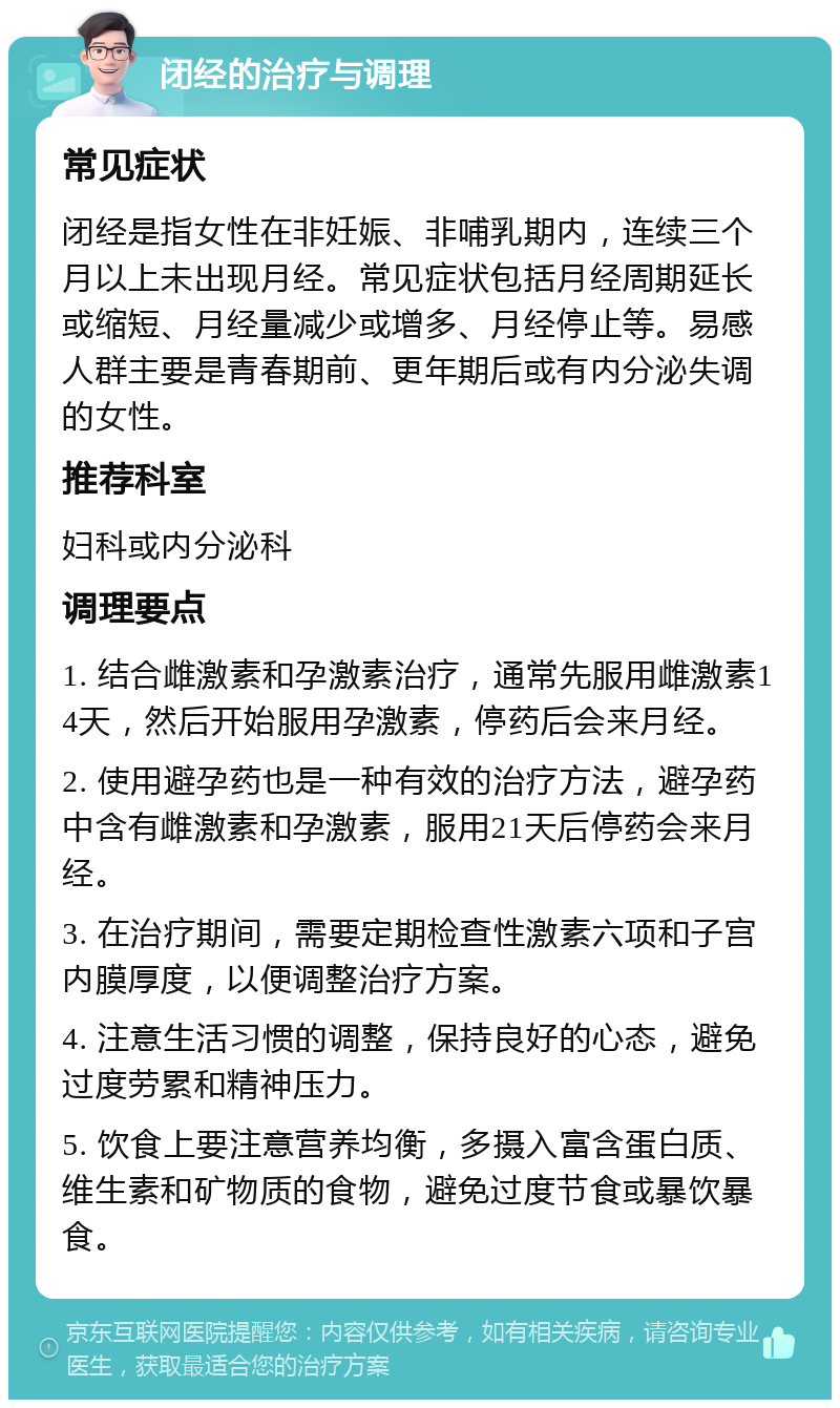 闭经的治疗与调理 常见症状 闭经是指女性在非妊娠、非哺乳期内，连续三个月以上未出现月经。常见症状包括月经周期延长或缩短、月经量减少或增多、月经停止等。易感人群主要是青春期前、更年期后或有内分泌失调的女性。 推荐科室 妇科或内分泌科 调理要点 1. 结合雌激素和孕激素治疗，通常先服用雌激素14天，然后开始服用孕激素，停药后会来月经。 2. 使用避孕药也是一种有效的治疗方法，避孕药中含有雌激素和孕激素，服用21天后停药会来月经。 3. 在治疗期间，需要定期检查性激素六项和子宫内膜厚度，以便调整治疗方案。 4. 注意生活习惯的调整，保持良好的心态，避免过度劳累和精神压力。 5. 饮食上要注意营养均衡，多摄入富含蛋白质、维生素和矿物质的食物，避免过度节食或暴饮暴食。