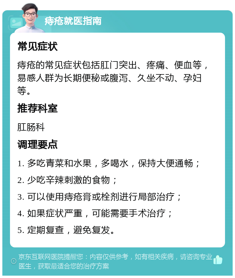 痔疮就医指南 常见症状 痔疮的常见症状包括肛门突出、疼痛、便血等，易感人群为长期便秘或腹泻、久坐不动、孕妇等。 推荐科室 肛肠科 调理要点 1. 多吃青菜和水果，多喝水，保持大便通畅； 2. 少吃辛辣刺激的食物； 3. 可以使用痔疮膏或栓剂进行局部治疗； 4. 如果症状严重，可能需要手术治疗； 5. 定期复查，避免复发。