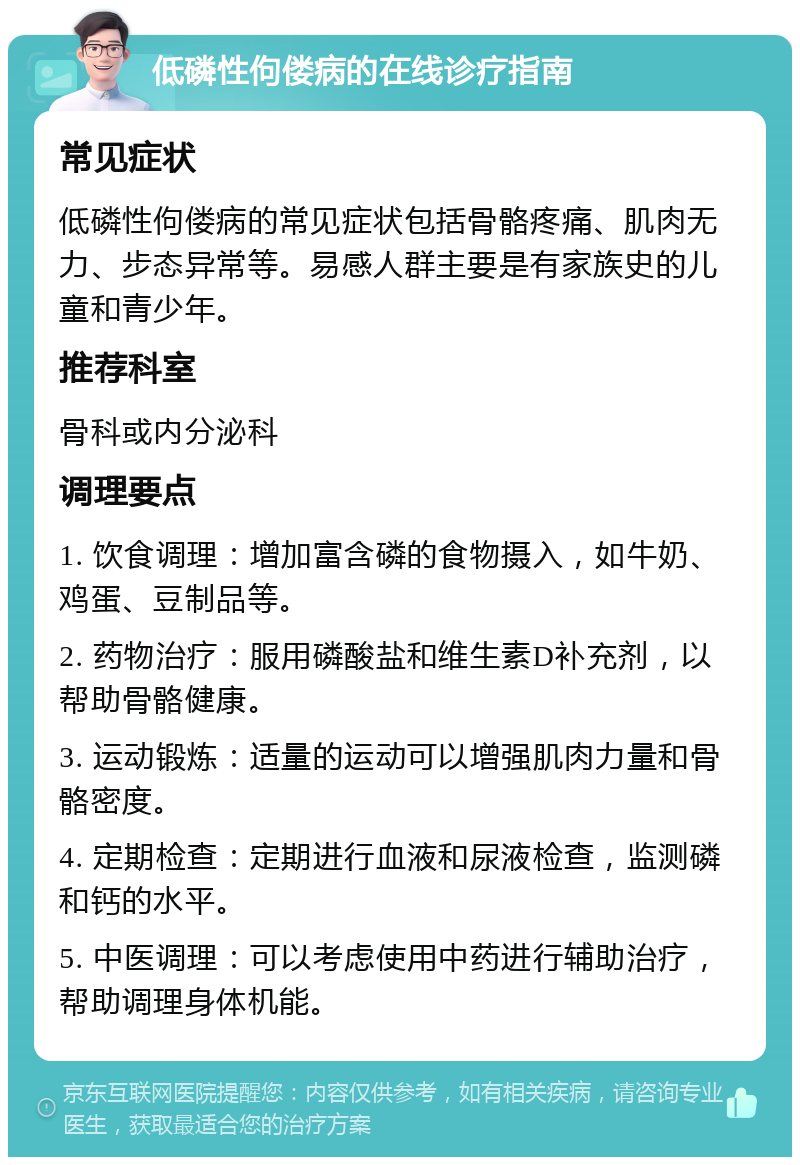 低磷性佝偻病的在线诊疗指南 常见症状 低磷性佝偻病的常见症状包括骨骼疼痛、肌肉无力、步态异常等。易感人群主要是有家族史的儿童和青少年。 推荐科室 骨科或内分泌科 调理要点 1. 饮食调理：增加富含磷的食物摄入，如牛奶、鸡蛋、豆制品等。 2. 药物治疗：服用磷酸盐和维生素D补充剂，以帮助骨骼健康。 3. 运动锻炼：适量的运动可以增强肌肉力量和骨骼密度。 4. 定期检查：定期进行血液和尿液检查，监测磷和钙的水平。 5. 中医调理：可以考虑使用中药进行辅助治疗，帮助调理身体机能。