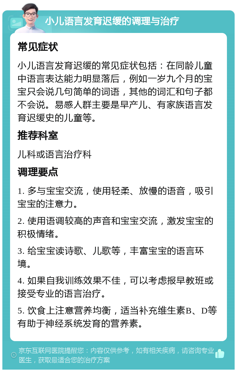 小儿语言发育迟缓的调理与治疗 常见症状 小儿语言发育迟缓的常见症状包括：在同龄儿童中语言表达能力明显落后，例如一岁九个月的宝宝只会说几句简单的词语，其他的词汇和句子都不会说。易感人群主要是早产儿、有家族语言发育迟缓史的儿童等。 推荐科室 儿科或语言治疗科 调理要点 1. 多与宝宝交流，使用轻柔、放慢的语音，吸引宝宝的注意力。 2. 使用语调较高的声音和宝宝交流，激发宝宝的积极情绪。 3. 给宝宝读诗歌、儿歌等，丰富宝宝的语言环境。 4. 如果自我训练效果不佳，可以考虑报早教班或接受专业的语言治疗。 5. 饮食上注意营养均衡，适当补充维生素B、D等有助于神经系统发育的营养素。