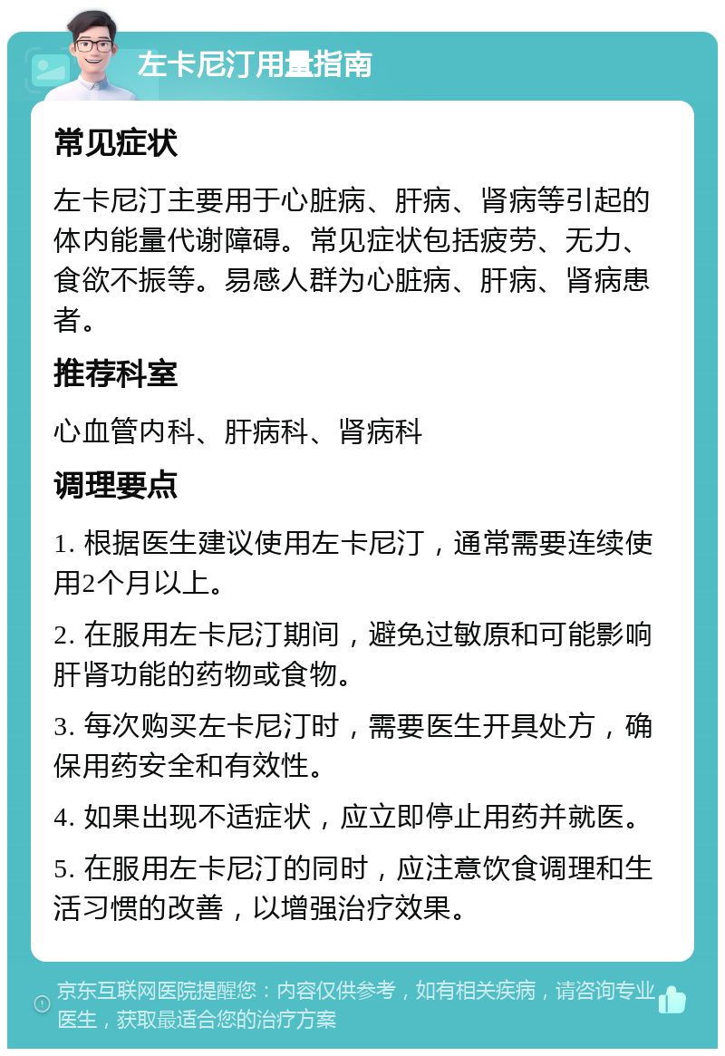 左卡尼汀用量指南 常见症状 左卡尼汀主要用于心脏病、肝病、肾病等引起的体内能量代谢障碍。常见症状包括疲劳、无力、食欲不振等。易感人群为心脏病、肝病、肾病患者。 推荐科室 心血管内科、肝病科、肾病科 调理要点 1. 根据医生建议使用左卡尼汀，通常需要连续使用2个月以上。 2. 在服用左卡尼汀期间，避免过敏原和可能影响肝肾功能的药物或食物。 3. 每次购买左卡尼汀时，需要医生开具处方，确保用药安全和有效性。 4. 如果出现不适症状，应立即停止用药并就医。 5. 在服用左卡尼汀的同时，应注意饮食调理和生活习惯的改善，以增强治疗效果。