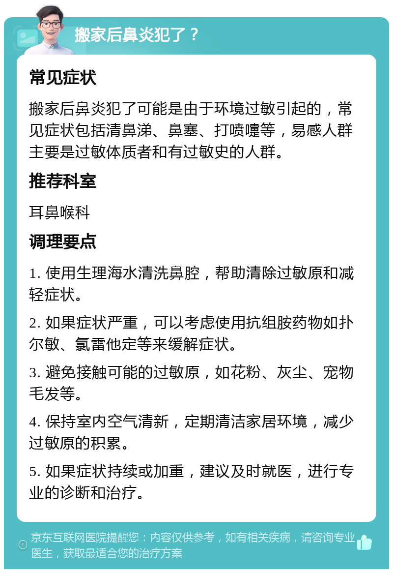 搬家后鼻炎犯了？ 常见症状 搬家后鼻炎犯了可能是由于环境过敏引起的，常见症状包括清鼻涕、鼻塞、打喷嚏等，易感人群主要是过敏体质者和有过敏史的人群。 推荐科室 耳鼻喉科 调理要点 1. 使用生理海水清洗鼻腔，帮助清除过敏原和减轻症状。 2. 如果症状严重，可以考虑使用抗组胺药物如扑尔敏、氯雷他定等来缓解症状。 3. 避免接触可能的过敏原，如花粉、灰尘、宠物毛发等。 4. 保持室内空气清新，定期清洁家居环境，减少过敏原的积累。 5. 如果症状持续或加重，建议及时就医，进行专业的诊断和治疗。