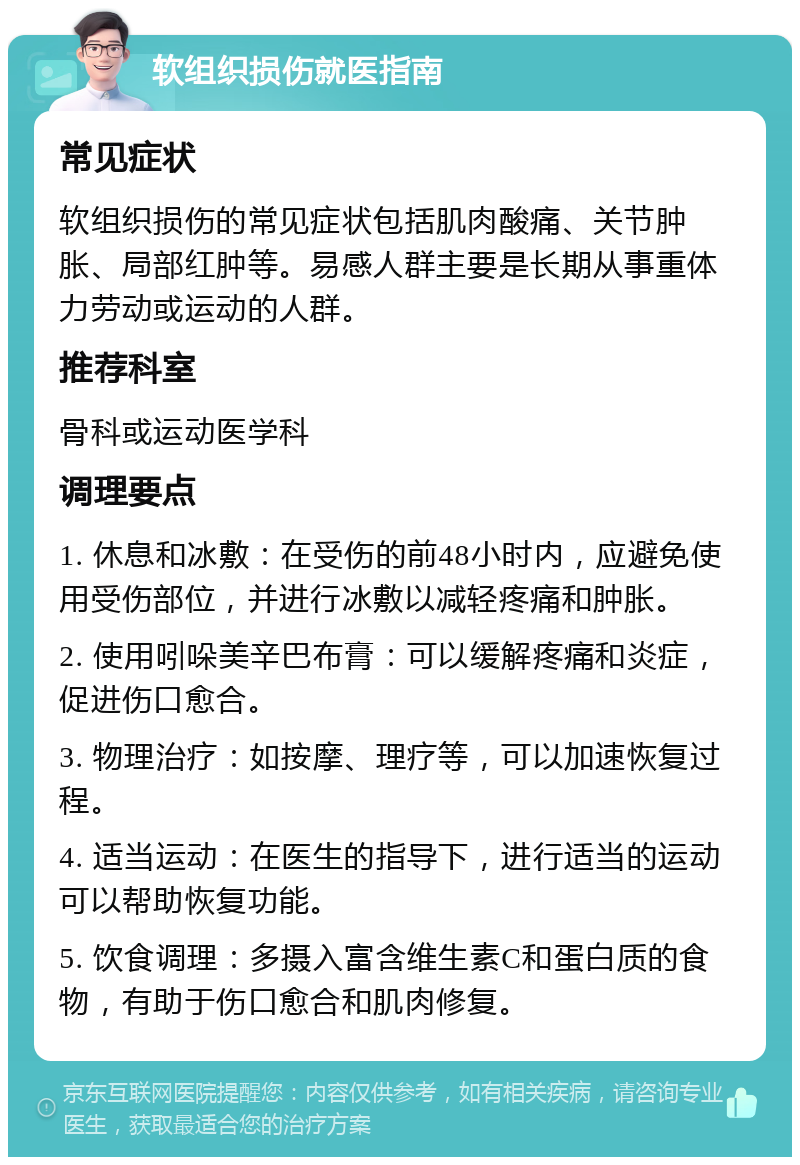 软组织损伤就医指南 常见症状 软组织损伤的常见症状包括肌肉酸痛、关节肿胀、局部红肿等。易感人群主要是长期从事重体力劳动或运动的人群。 推荐科室 骨科或运动医学科 调理要点 1. 休息和冰敷：在受伤的前48小时内，应避免使用受伤部位，并进行冰敷以减轻疼痛和肿胀。 2. 使用吲哚美辛巴布膏：可以缓解疼痛和炎症，促进伤口愈合。 3. 物理治疗：如按摩、理疗等，可以加速恢复过程。 4. 适当运动：在医生的指导下，进行适当的运动可以帮助恢复功能。 5. 饮食调理：多摄入富含维生素C和蛋白质的食物，有助于伤口愈合和肌肉修复。