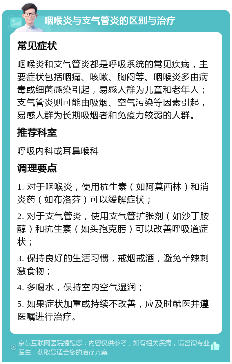 咽喉炎与支气管炎的区别与治疗 常见症状 咽喉炎和支气管炎都是呼吸系统的常见疾病，主要症状包括咽痛、咳嗽、胸闷等。咽喉炎多由病毒或细菌感染引起，易感人群为儿童和老年人；支气管炎则可能由吸烟、空气污染等因素引起，易感人群为长期吸烟者和免疫力较弱的人群。 推荐科室 呼吸内科或耳鼻喉科 调理要点 1. 对于咽喉炎，使用抗生素（如阿莫西林）和消炎药（如布洛芬）可以缓解症状； 2. 对于支气管炎，使用支气管扩张剂（如沙丁胺醇）和抗生素（如头孢克肟）可以改善呼吸道症状； 3. 保持良好的生活习惯，戒烟戒酒，避免辛辣刺激食物； 4. 多喝水，保持室内空气湿润； 5. 如果症状加重或持续不改善，应及时就医并遵医嘱进行治疗。