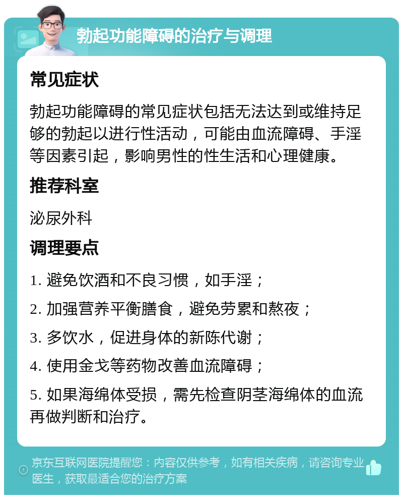 勃起功能障碍的治疗与调理 常见症状 勃起功能障碍的常见症状包括无法达到或维持足够的勃起以进行性活动，可能由血流障碍、手淫等因素引起，影响男性的性生活和心理健康。 推荐科室 泌尿外科 调理要点 1. 避免饮酒和不良习惯，如手淫； 2. 加强营养平衡膳食，避免劳累和熬夜； 3. 多饮水，促进身体的新陈代谢； 4. 使用金戈等药物改善血流障碍； 5. 如果海绵体受损，需先检查阴茎海绵体的血流再做判断和治疗。