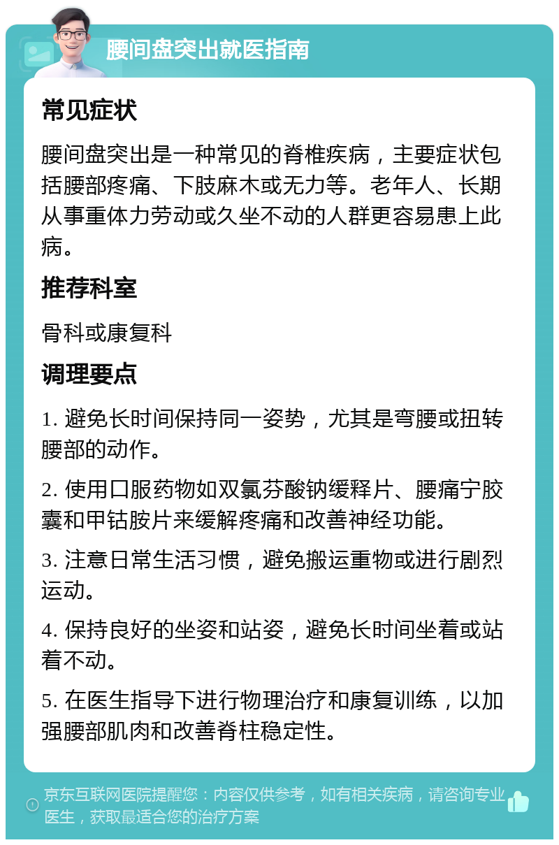 腰间盘突出就医指南 常见症状 腰间盘突出是一种常见的脊椎疾病，主要症状包括腰部疼痛、下肢麻木或无力等。老年人、长期从事重体力劳动或久坐不动的人群更容易患上此病。 推荐科室 骨科或康复科 调理要点 1. 避免长时间保持同一姿势，尤其是弯腰或扭转腰部的动作。 2. 使用口服药物如双氯芬酸钠缓释片、腰痛宁胶囊和甲钴胺片来缓解疼痛和改善神经功能。 3. 注意日常生活习惯，避免搬运重物或进行剧烈运动。 4. 保持良好的坐姿和站姿，避免长时间坐着或站着不动。 5. 在医生指导下进行物理治疗和康复训练，以加强腰部肌肉和改善脊柱稳定性。